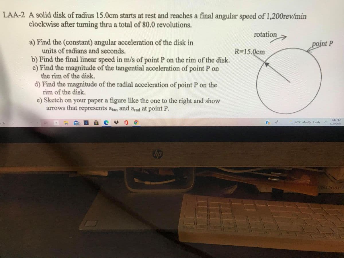 LAA-2 A solid disk of radius 15.0cm starts at rest and reaches a final angular speed of 1,200rev/min
clockwise after turning thru a total of 80.0 revolutions.
rotation
a) Find the (constant) angular acceleration of the disk in
units of radians and seconds.
b) Find the final linear speed in m/s of point P on the rim of the disk.
c) Find the magnitude of the tangential acceleration of point P on
the rim of the disk.
point P
R=15.0cm
d) Find the magnitude of the radial acceleration of point P on the
rim of the disk.
e) Sketch on your paper a figure like the one to the right and show
arrows that represents atan and arad at point P.
9:47 PM
梦 0
arch
66°F Mostly cloudy
9/23/2021
Gup
ISTRUCTION
