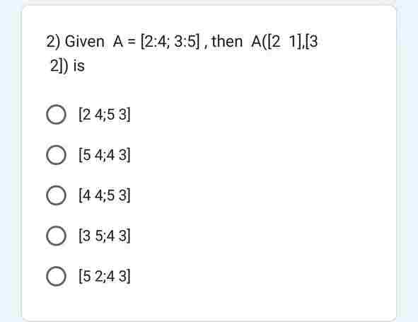 2) Given A = [2:4; 3:5], then A([21],[3
2]) is
O [24,5 3]
O [5 4;43]
O [4 4,5 3]
O [3 5:43]
O [5 2:43]