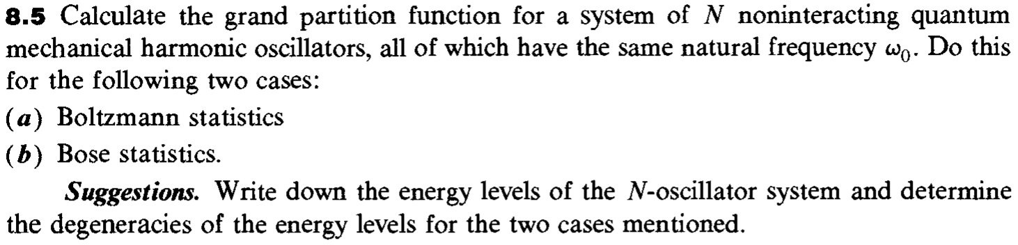 8.5 Calculate the grand partition function for a system of N noninteracting quantum
mechanical harmonic oscillators, all of which have the same natural frequency wn. Do this
for the following two cases:
(a) Boltzmann statistics
(b) Bose statistics.
