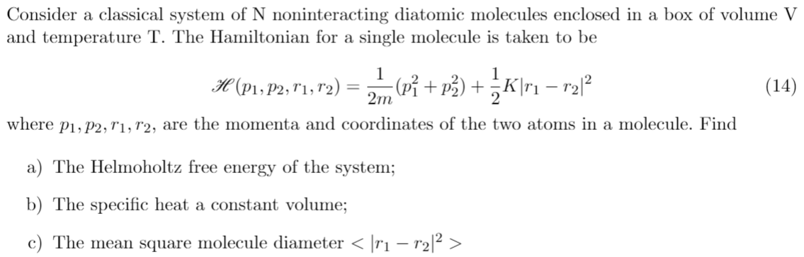 Consider a classical system of N noninteracting diatomic molecules enclosed in a box of volume V
and temperature T. The Hamiltonian for a single molecule is taken to be
1
H (P\» P2; "1, r2) = + ) +;K\r1 –
(Pỉ + p³) + ¿K\r1 – r2l?
(14)
2m
where p1, p2, r1, r2, are the momenta and coordinates of the two atoms in a molecule. Find
a) The Helmoholtz free energy of the system;
b) The specific heat a constant volume;
c) The mean square molecule diameter < ]r1 – r2[² >
