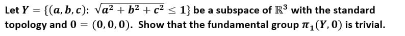 Let Y = {(a, b, c): va? + b2 + c2 < 1} be a subspace of R3 with the standard
topology and 0 =
(0,0,0). Show that the fundamental group T, (Y, 0) is trivial.
