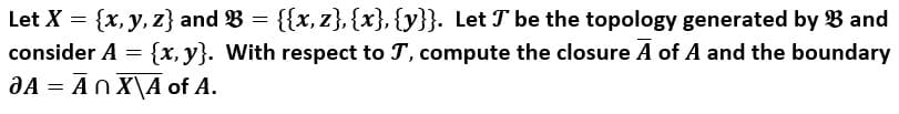 Let X = {x, y, z} and B = {{x, z}, {x}, {y}}. Let T be the topology generated by B and
consider A = {x, y}. With respect to T', compute the closure A of A and the boundary
aA = An X\A of A.
