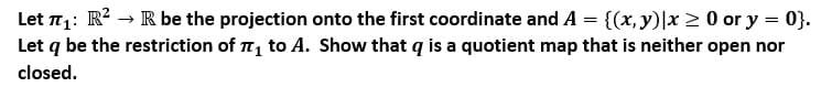 Let : R? → R be the projection onto the first coordinate and A = {(x, y)|x 2 0 or y = 0}.
Let q be the restriction of T, to A. Show that q is a quotient map that is neither open nor
closed.
