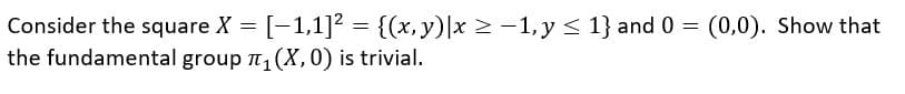 Consider the square X = [-1,1]? = {(x,y)|x > -1, y < 1} and 0 = (0,0). Show that
the fundamental group n, (X,0) is trivial.
