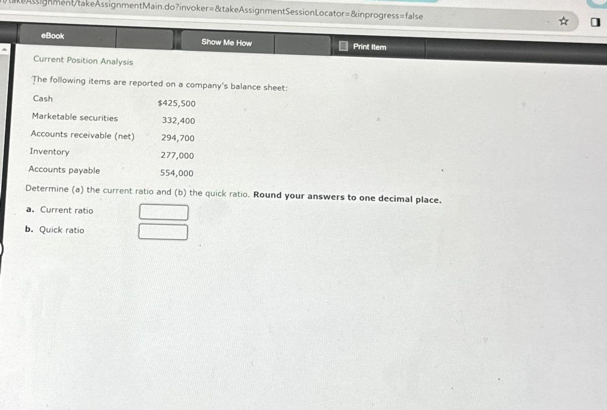 signment/takeAssignmentMain.do?invoker=&takeAssignmentSession Locator=&inprogress=false
eBook
a. Current ratio
Show Me How
Current Position Analysis
The following items are reported on a company's balance sheet:
Cash
$425,500
Marketable securities
332,400
Accounts receivable (net)
294,700
Inventory
277,000
Accounts payable
554,000
Determine (a) the current ratio and (b) the quick ratio. Round your answers to one decimal place.
b. Quick ratio
Print Item