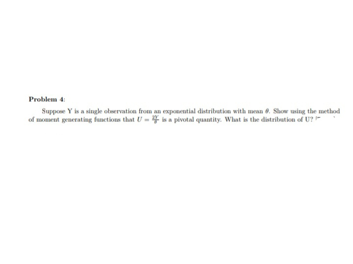 Problem 4:
Suppose Y is a single observation from an exponential distribution with mean . Show using the method
of moment generating functions that U = 2 is a pivotal quantity. What is the distribution of U?!