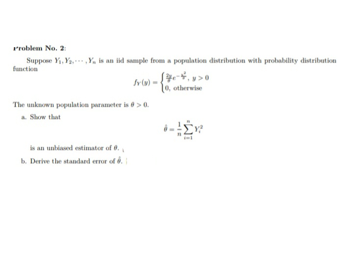 Problem No. 2:
Suppose Y₁, Y2,,Y₁ is an iid sample from a population distribution with probability distribution
function
[¾e-²₁ y > 0
fy (y)
0, otherwise
The unknown population parameter is 0 > 0.
a. Show that
is an unbiased estimator of 0.
b. Derive the standard error of 6.