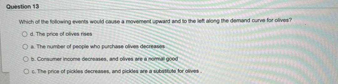 Question 13
Which of the following events would cause a movement upward and to the left along the demand curve for olives?
Od. The price of olives rises
O a. The number of people who purchase olives decreases
O b. Consumer income decreases, and olives are a normal good
Oc. The price of pickles decreases, and pickles are a substitute for olives.