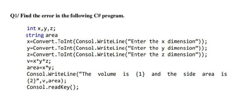 Q1/ Find the error in the following C# program.
int x,y, z;
string area
x=Convert. ToInt (Consol.Writeline ("Enter the x dimension"));
y=Convert. ToInt (Consol.Writeline ("Enter the y dimension"));
z=Convert.ToInt(Consol.Writeline ("Enter the z dimension"));
V=x*y*z;
area=x*y;
Consol.WriteLine("The volume is
{2}",v,area);
Consol.readKey();
{1} and the side area
is
