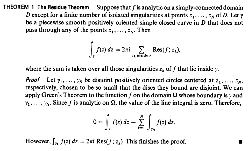 THEOREM 1 The Residue Theorem Suppose that f is analytic on a simply-connected domain
D except for a finite number of isolated singularities at points z1, ..., ZN of D. Let y
be a piecewise smooth positively oriented simple closed curve in D that does not
pass through any of the points z1,..., ZN. Then
|fe) d -2πί Σ Res (f; 7, .
Zk inside y
where the sum is taken over all those singularities z, of f that lie inside y.
Proof Let y1, ..., YN be disjoint positively oriented circles centered at z1, .., ZN,
respectively, chosen to be so small that the discs they bound are disjoint. We can
apply Green's Theorem to the function f on the domain whose boundary is y and
Y1,..., YN. Since f is analytic on 2, the value of the line integral is zero. Therefore,
f(2) dz – E| f(2) dz.
Yk
However, f, f(z) dz = 2ni Res(f; zk). This finishes the proof.
