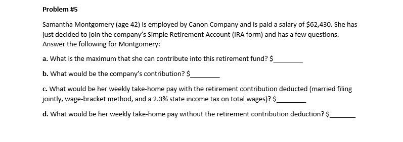 Problem #5
Samantha Montgomery (age 42) is employed by Canon Company and is paid a salary of $62,430. She has
just decided to join the company's Simple Retirement Account (IRA form) and has a few questions.
Answer the following for Montgomery:
a. What is the maximum that she can contribute into this retirement fund? $
b. What would be the company's contribution? $
c. What would be her weekly take-home pay with the retirement contribution deducted (married filing
jointly, wage-bracket method, and a 2.3% state income tax on total wages)? $_
d. What would be her weekly take-home pay without the retirement contribution deduction? $
