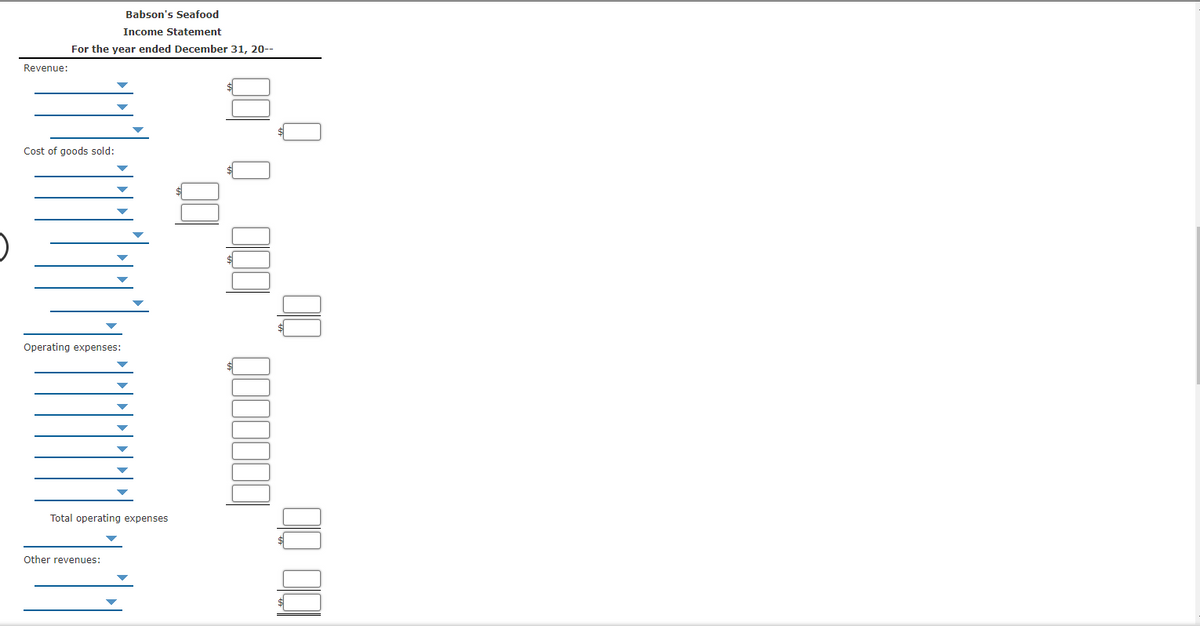 Babson's Seafood
Income Statement
For the year ended December 31, 20--
Revenue:
Cost of goods sold:
Operating expenses:
Total operating expenses
Other revenues:
