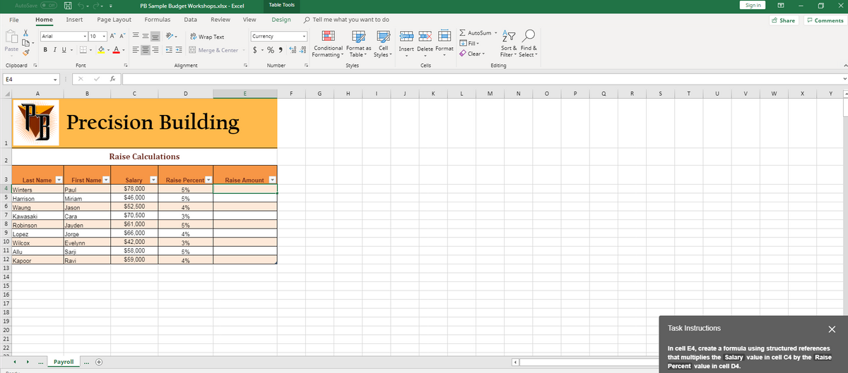 AutoSave O Of
PB Sample Budget Workshops.xlsx - Excel
Table Tools
Sign in
File
Home
Insert
Page Layout
Formulas
Data
Review
View
Design
P Tell me what you want to do
A Share
P Comments
- A A
Σ AutoSum -
2 Wrap Text
Arial
10
Currency
L Fill -
$ - % 9 5 99 Conditional Format as Cell
Formatting Table
I U -
A - EEE E = E Merge & Center
Insert Delete Format
Sort & Find &
Paste
В
Styles
O Clear-
Filter Select
Clipboard
Font
Alignment
Number
Styles
Cells
Editing
E4
fe
A.
B
C
D
G
H
K
L
M
N
P
R
U
V
X
Y
R Precision Building
Raise Calculations
2
3
Last Name
First Name
Salary
Raise Percent
Raise Amount
4 Winters
5 Harrison
6 Waung
7 Kawasaki
8 Robinson
9 Lopez
S78,000
Paul
Miriam
5%
$46,000
5%
Jason
$52,500
4%
Cara
$70,500
3%
Jayden
$61,000
5%
Jorge
$66,000
4%
10 Wilcox
Evelynn
$42.000
3%
11 Allu
Sarji
Ravi
$58,000
5%
12 Кароог
$59.000
4%
13
14
15
16
17
18
19
Task Instructions
20
21
In cell E4, create a formula using structured references
that multiplies the Salary value in cell C4 by the Raise
Percent value in cell D4.
22
Payroll
