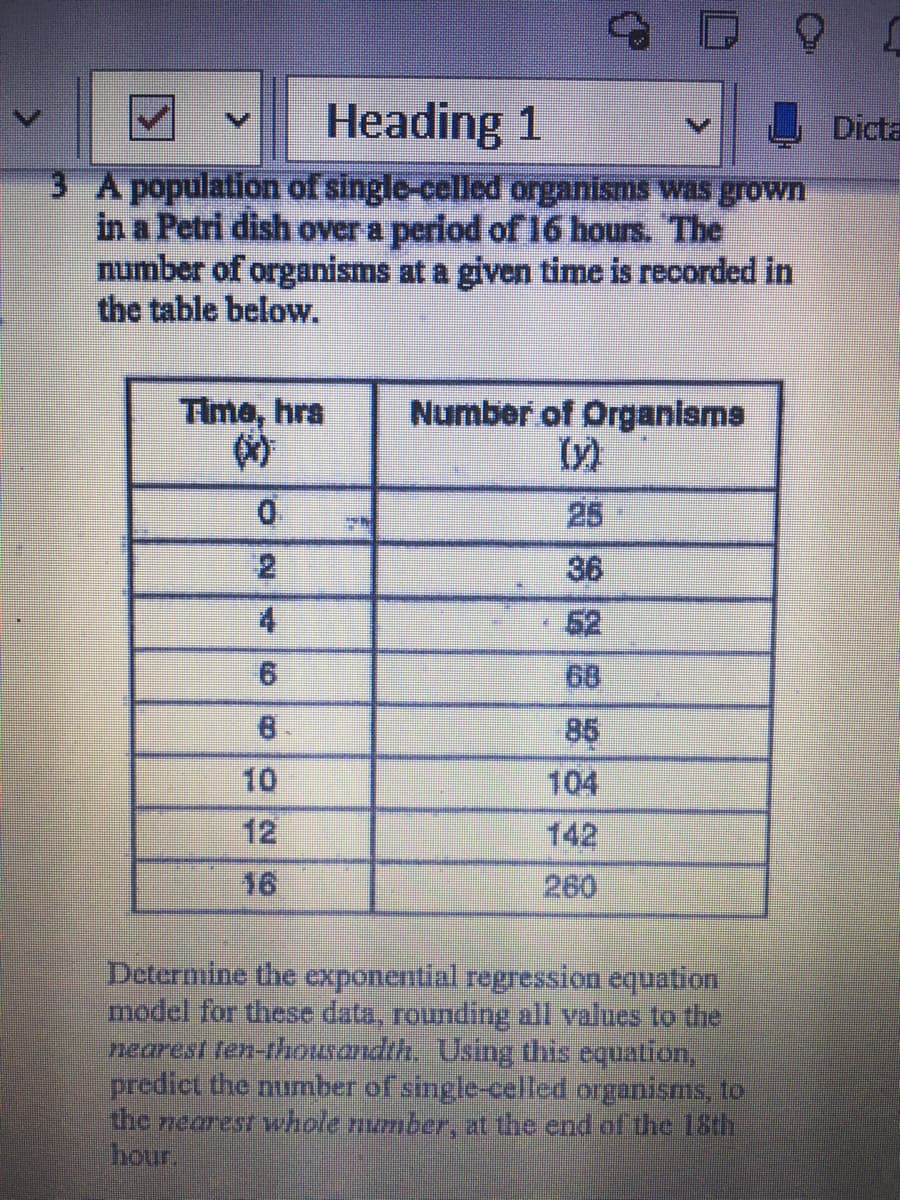 Heading 1
Dicta
3 A population of single-celled organisms was grown
in a Petri dish over a period of 16 hours. The
number of organisms at a given time is recorded in
the table below.
Time, hra
的
Number of Organisms
25
36
4.
52
68
8.
85
104
10
12
142
16
260
Determine the exponential regression equation
model for these data, rounding all values to the
nearest ten-thousandth, Using this equation,
prediet the number of single-celled organisms, to
the rearest whole number, at the end of the 15th
hour.
