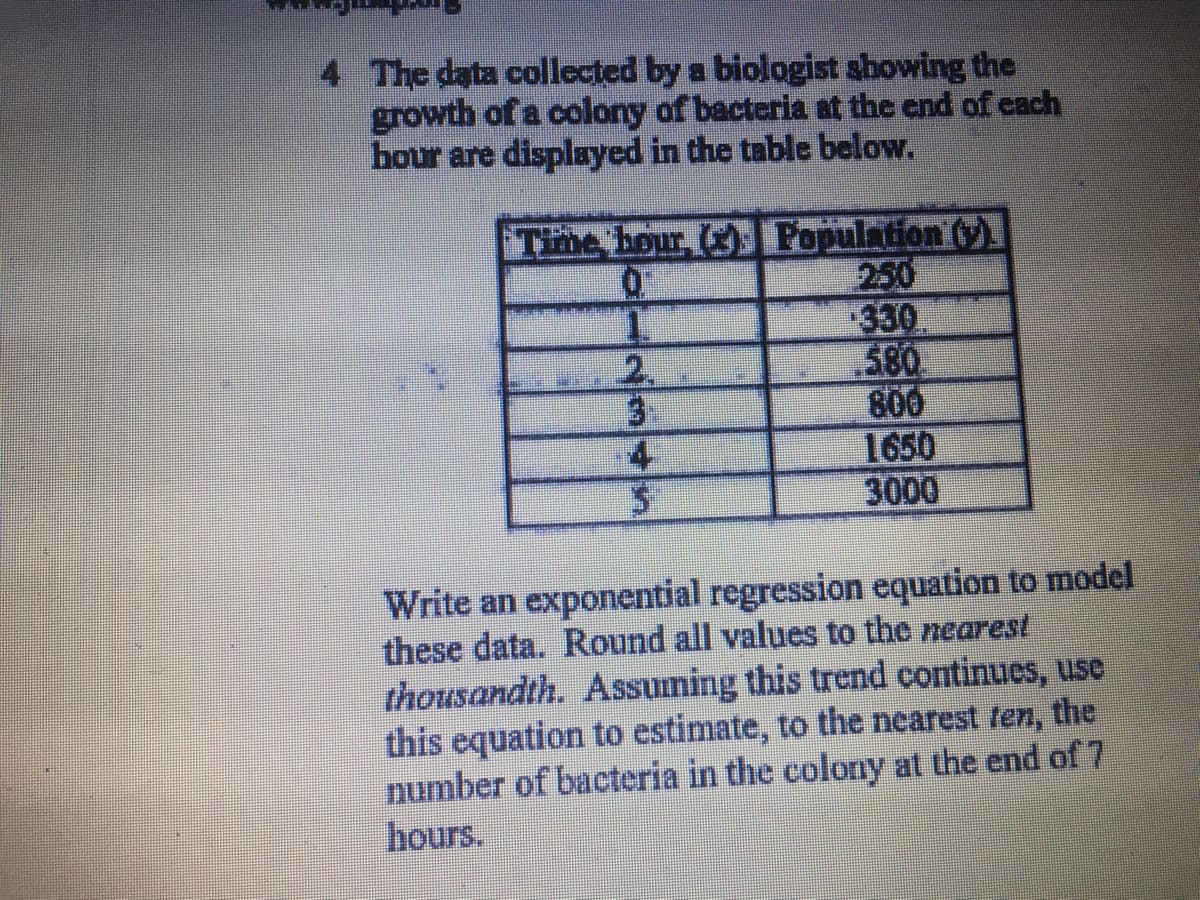 4 The data collected by a biologist showing the
growth of a colony of bacteria at the end of cach
hour are displayed in the table below.
Time bour, Population ()
250
330
580
800
1650
3000
3.
Write an exponential regression equation to model
these data. Round all values to the nearest
thousandth. Assuming this trend continues, use
this equation to estimate, to the nearest fen, the
number of bacteria in the colony at the end of 7
hours.
