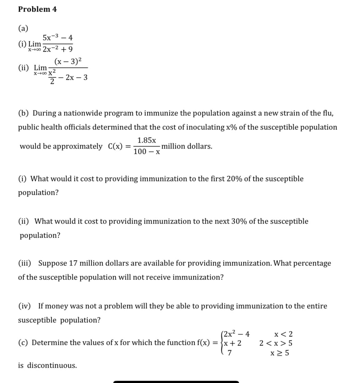 Problem 4
(a)
5x-3 – 4
(i) Lim
x-00 2x-2 + 9
(х — 3)2
(ii) Lim
X→0 x2
7 - 2x – 3
(b) During a nationwide program to immunize the population against a new strain of the flu,
public health officials determined that the cost of inoculating x% of the susceptible population
1.85x
would be approximately C(x)
million dollars.
100 – x
(i) What would it cost to providing immunization to the first 20% of the susceptible
population?
(ii) What would it cost to providing immunization to the next 30% of the susceptible
population?
(iii) Suppose 17 million dollars are available for providing immunization. What percentage
of the susceptible population will not receive immunization?
(iv) If money was not a problem will they be able to providing immunization to the entire
susceptible population?
(2x² – 4
(c) Determine the values of x for which the function f(x) = }x+2
x< 2
2 < x > 5
x 2 5
7
is discontinuous.
