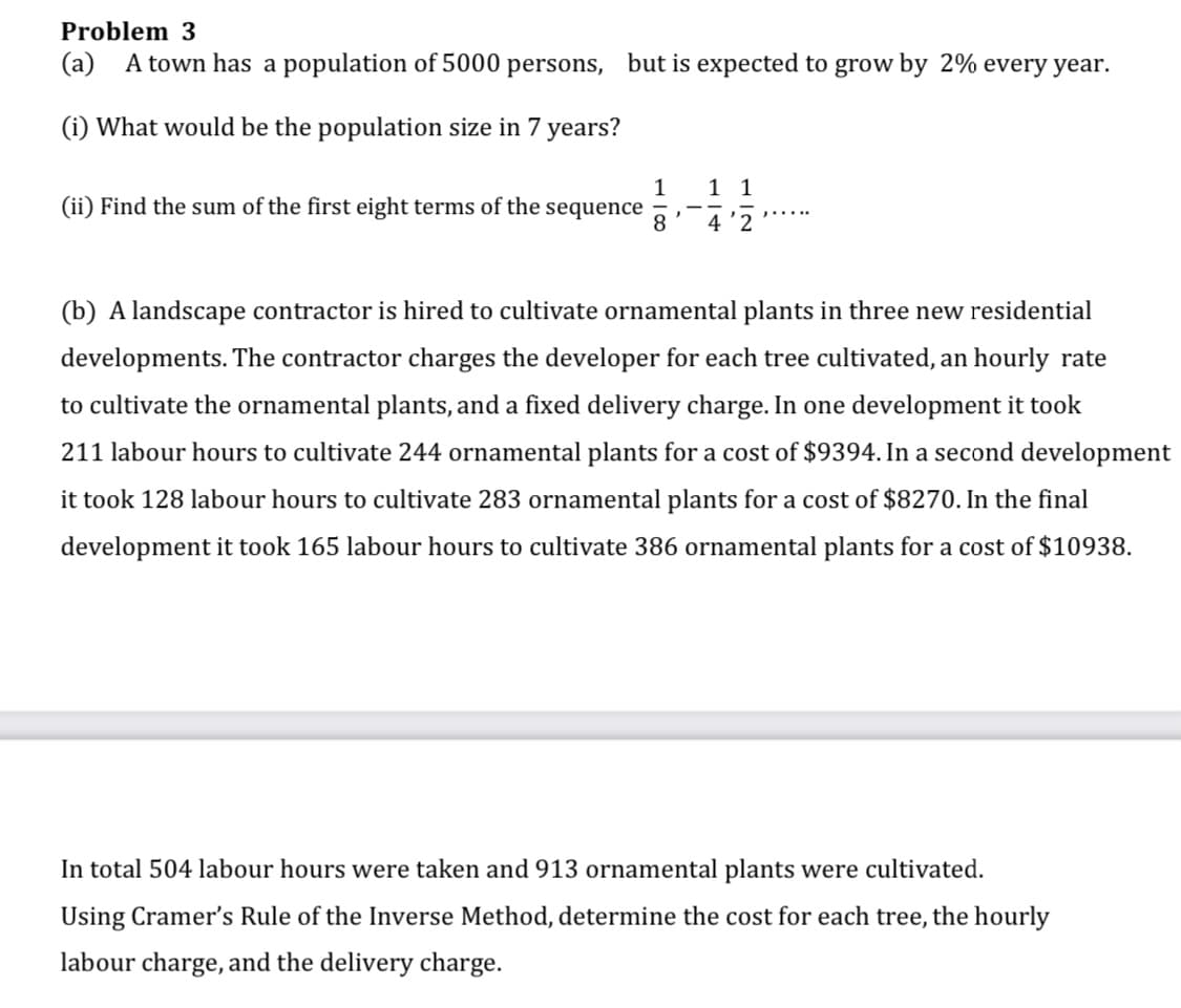 Problem 3
(a) A town has a population of 5000 persons, but is expected to grow by 2% every year.
(i) What would be the population size in 7 years?
1 1
1
(ii) Find the sum of the first eight terms of the sequence
8.
4 '2
(b) A landscape contractor is hired to cultivate ornamental plants in three new residential
developments. The contractor charges the developer for each tree cultivated, an hourly rate
to cultivate the ornamental plants, and a fixed delivery charge. In one development it took
211 labour hours to cultivate 244 ornamental plants for a cost of $9394. In a second development
it took 128 labour hours to cultivate 283 ornamental plants for a cost of $8270. In the final
development it took 165 labour hours to cultivate 386 ornamental plants for a cost of $10938.
In total 504 labour hours were taken and 913 ornamental plants were cultivated.
Using Cramer's Rule of the Inverse Method, determine the cost for each tree, the hourly
labour charge, and the delivery charge.
