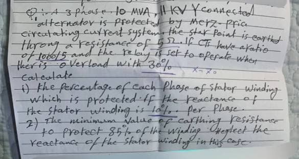 Q: Asphase, 10 MVA, I KV Y connected
"alternator is protected by Merz- Price
-circulating current system, the stat Point is earthed
a
of 1000/5 and the relay is set to operate when
ther is overload with 30%
Calculate
メーヌ・
i) the percentage of each phase of Statof Winding
which is protected. If the reactance of
the stator winding is 10%. per Phase.
2) The minimum value of carthing resistance
to protect 85% of the winding Heglect the
-reactance of the stator winding in this case.