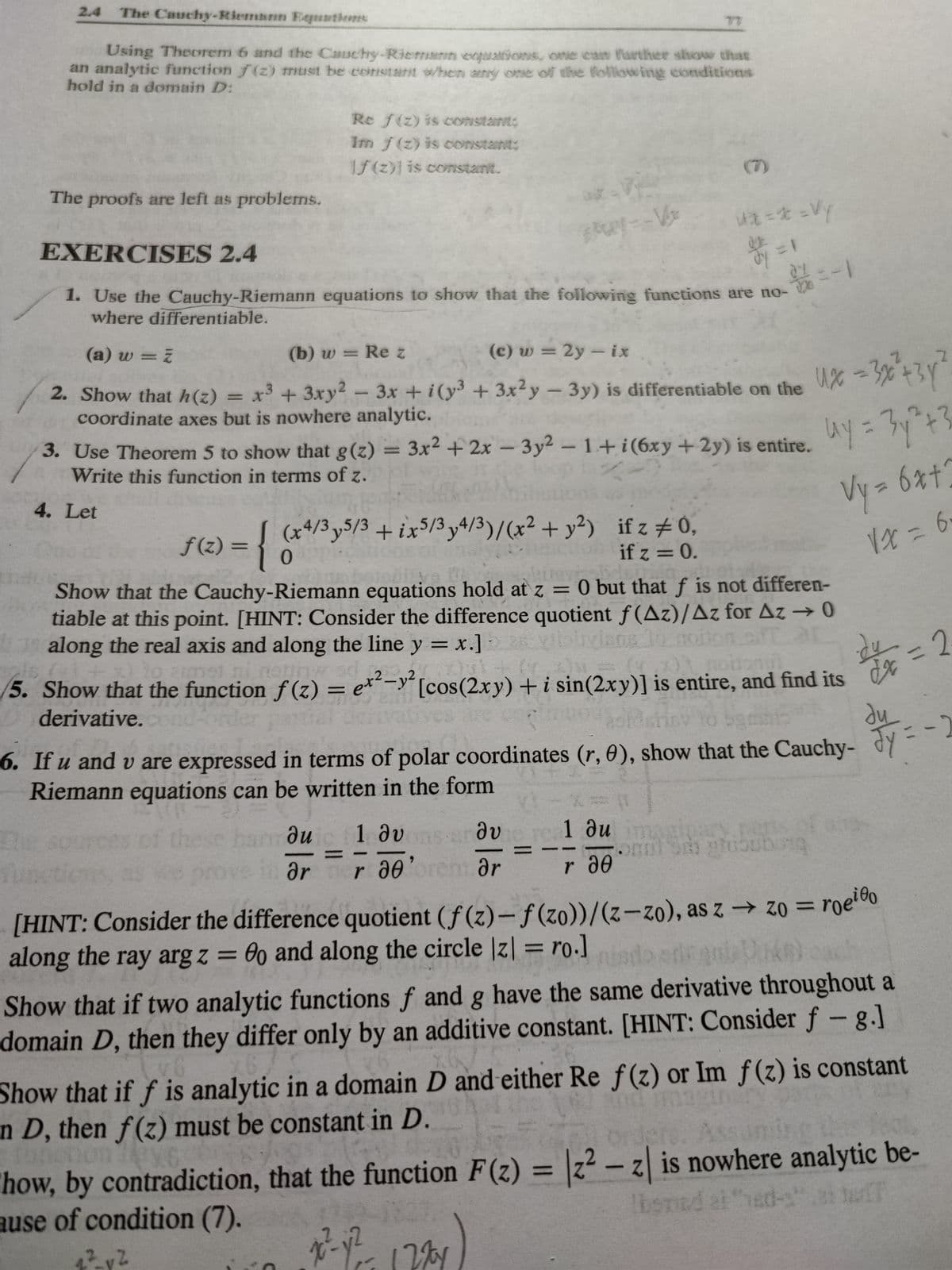 2.4 The Cauchy-Riemann Equations
Using Theorem 6 and the Cauchy-Riemann entrations, one can further show that
an analytic function (2) must be constant when any one of the following conditions
hold in a domain D:
The proofs are left as problems.
Th
f(z) =
EXERCISES 2.4
1. Use the Cauchy-Riemann equations to show that the following functions are no-
where differentiable.
(a) w = z
(b) w = Rez
(c) w = 2y - ix
2. Show that h(z)
-
x³ + 3xy² - 3x + i(y³ + 3x²y - 3y) is differentiable on the
coordinate axes but is nowhere analytic.
{
Re f(z) is constant
Im f(z) is constant:
f(z)] is constant.
3. Use Theorem 5 to show that g(z) = 3x² + 2x - 3y2 - 1+i(6xy + 2y) is entire.
Write this function in terms of z.
4. Let
(x4/3y5/3 + ix5/3y4/3)/(x² + y²)
0
-V
4²_vZ
v2
6
& = 1
if z # 0,
if z = 0.
hese han ди
du
ər
01
Show that the Cauchy-Riemann equations hold at z = 0 but that f is not differen-
tiable at this point. [HINT: Consider the difference quotient f(Az)/Az for Az → 0
along the real axis and along the line y = x.]
olivians lo noit
10 armel
5. Show that the function f(z) = ex²-y² [cos(2xy) + i sin(2xy)] is entire, and find its
37
derivative.
Ux6 =3x² +31²
uy = 3y² +3
Vy = 6x+
√x=6
6. If u and v are expressed in terms of polar coordinates (r, 0), show that the Cauchy-
Riemann equations can be written in the form
1 ου dvere 1 du imaginary pens
onal Sch gruoubung
r de orent Ər
r 20
24 = 2
du
y
[HINT: Consider the difference quotient (f(z)-f(zo))/(z-zo), as z → zo= roeio
along the ray arg z = 0o and along the circle |z| = ro.]
Show that if two analytic functions f and g have the same derivative throughout a
domain D, then they differ only by an additive constant. [HINT: Consider f- g.]
Show that if f is analytic in a domain D and either Re f(z) or Im f(z) is constant
n D, then f(z) must be constant in D.
how, by contradiction, that the function F(z) = 2² - z| is nowhere analytic be-
ause of condition (7).
lbsmed at "hed-s
72²-y²= 1274
-2