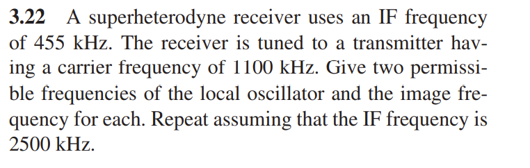 3.22 A superheterodyne receiver uses an IF frequency
of 455 kHz. The receiver is tuned to a transmitter hav-
ing a carrier frequency of 1100 kHz. Give two permissi-
ble frequencies of the local oscillator and the image fre-
quency for each. Repeat assuming that the IF frequency is
2500 kHz.