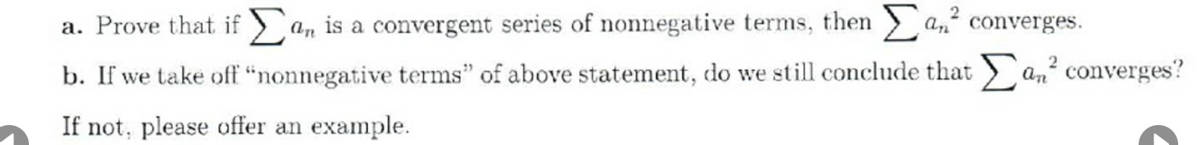 a. Prove that if > a, is a convergent series of nonnegative terms, then
a, converges.
b. If we take off "nonnegative terms" of above statement, do we still conclude that an converges?
If not, please offer an example.
