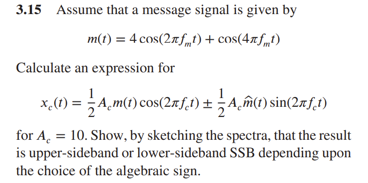 3.15 Assume that a message signal is given by
m(t) = 4 cos(2Ãƒt) + cos(4лƒt)
Calculate an expression for
x¸(t) = — A¸m(t) cos(2ñƒ1) ± ½- A¸m̃(1) sin(2Ãƒt)
for Ac
10. Show, by sketching the spectra, that the result
is upper-sideband or lower-sideband SSB depending upon
the choice of the algebraic sign.
=