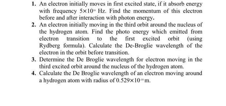 1. An electron initially moves in first excited state, if it absorb energy
with frequency 5x10 Hz. Find the momentum of this electron
before and after interaction with photon energy.
2. An electron initially moving in the third orbit around the nucleus of
the hydrogen atom. Find the photo energy which emitted from
electron
transition
to the
first excited
orbit (using
Rydberg formula). Calculate the De-Broglie wavelength of the
electron in the orbit before transition.
3. Determine the De Broglie wavelength for electron moving in the
third excited orbit around the nucleus of the hydrogen atom.
4. Calculate the De Broglie wavelength of an electron moving around
a hydrogen atom with radius of 0.529x10"m.
