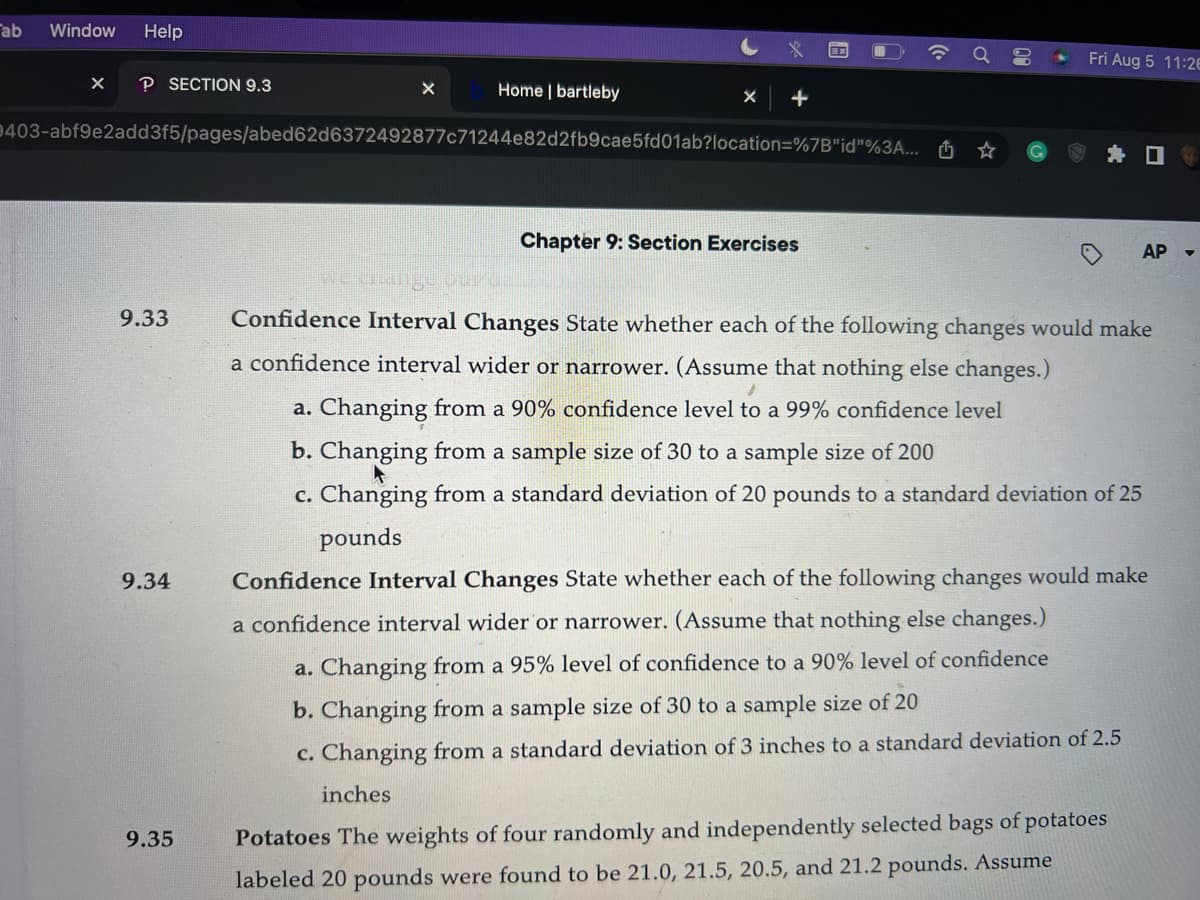 ab
Window Help
X P SECTION 9.3
9.33
403-abf9e2add3f5/pages/abed62d6372492877c71244e82d2fb9cae5fd01ab?location=%7B"id"%3A...
9.34
Home | bartleby
9.35
x
Chapter 9: Section Exercises
Q
8
.
Fri Aug 5 11:26
AP
we change our ca
Confidence Interval Changes State whether each of the following changes would make
a confidence interval wider or narrower. (Assume that nothing else changes.)
a. Changing from a 90% confidence level to a 99% confidence level
b. Changing from a sample size of 30 to a sample size of 200
c. Changing from a standard deviation of 20 pounds to a standard deviation of 25
pounds
Confidence Interval Changes State whether each of the following changes would make
a confidence interval wider or narrower. (Assume that nothing else changes.)
a. Changing from a 95% level of confidence to a 90% level of confidence
b. Changing from a sample size of 30 to a sample size of 20
c. Changing from a standard deviation of 3 inches to a standard deviation of 2.5
inches
Potatoes The weights of four randomly and independently selected bags of potatoes
labeled 20 pounds were found to be 21.0, 21.5, 20.5, and 21.2 pounds. Assume