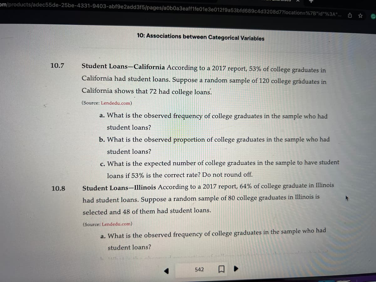 om/products/adec55de-25be-4331-9403-abf9e2add3f5/pages/a0b0a3eaff1fe01e3e012f9a53bfd689c4d3208d7?location=%7B"id"%3A"...
10.7
10.8
10: Associations between Categorical Variables
Student Loans-California According to a 2017 report, 53% of college graduates in
California had student loans. Suppose a random sample of 120 college graduates in
California shows that 72 had college loans.
(Source: Lendedu.com)
a. What is the observed frequency of college graduates in the sample who had
student loans?
b. What is the observed proportion of college graduates in the sample who had
student loans?
c. What is the expected number of college graduates in the sample to have student
loans if 53% is the correct rate? Do not round off.
Student Loans-Illinois According to a 2017 report, 64% of college graduate in Illinois
had student loans. Suppose a random sample of 80 college graduates in Illinois is
selected and 48 of them had student loans.
(Source: Lendedu.com)
a. What is the observed frequency of college graduates in the sample who had
student loans?
542