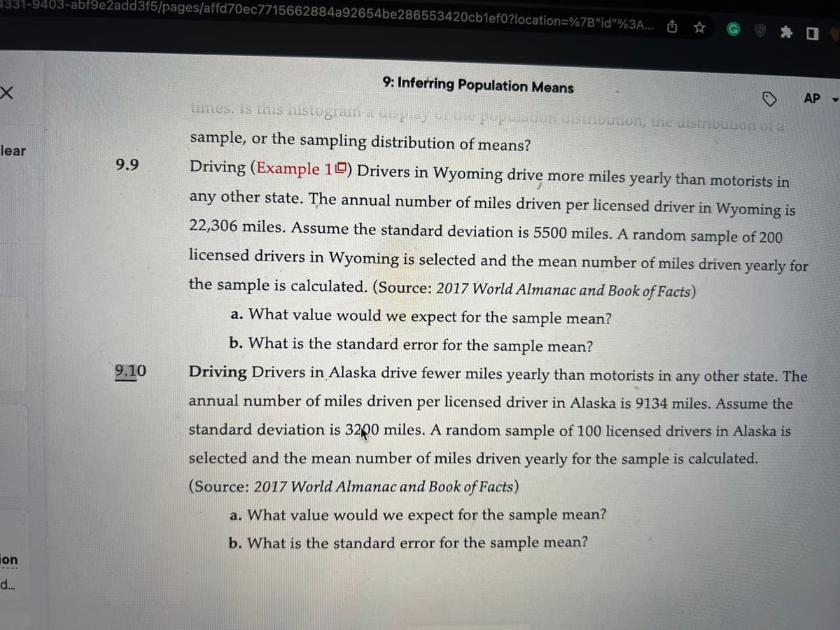 331-9403-abf9e2add3f5/pages/affd70ec7715662884a92654be286553420cb1ef0?location=%7B"id"%3A...
x
lear
ion
d...
9.9
9.10
9: Inferring Population Means
times. Is this histogram a display of the population distribution, the distribution of a
sample, or the sampling distribution of means?
Driving (Example 10) Drivers in Wyoming drive more miles yearly than motorists in
any other state. The annual number of miles driven per licensed driver in Wyoming is
22,306 miles. Assume the standard deviation is 5500 miles. A random sample of 200
licensed drivers in Wyoming is selected and the mean number of miles driven yearly for
the sample is calculated. (Source: 2017 World Almanac and Book of Facts)
a. What value would we expect for the sample mean?
b. What is the standard error for the sample mean?
Driving Drivers in Alaska drive fewer miles yearly than motorists in any other state. The
annual number of miles driven per licensed driver in Alaska is 9134 miles. Assume the
standard deviation is 3200 miles. A random sample of 100 licensed drivers in Alaska is
selected and the mean number of miles driven yearly for the sample is calculated.
(Source: 2017 World Almanac and Book of Facts)
a. What value would we expect for the sample mean?
b. What is the standard error for the sample mean?
AP