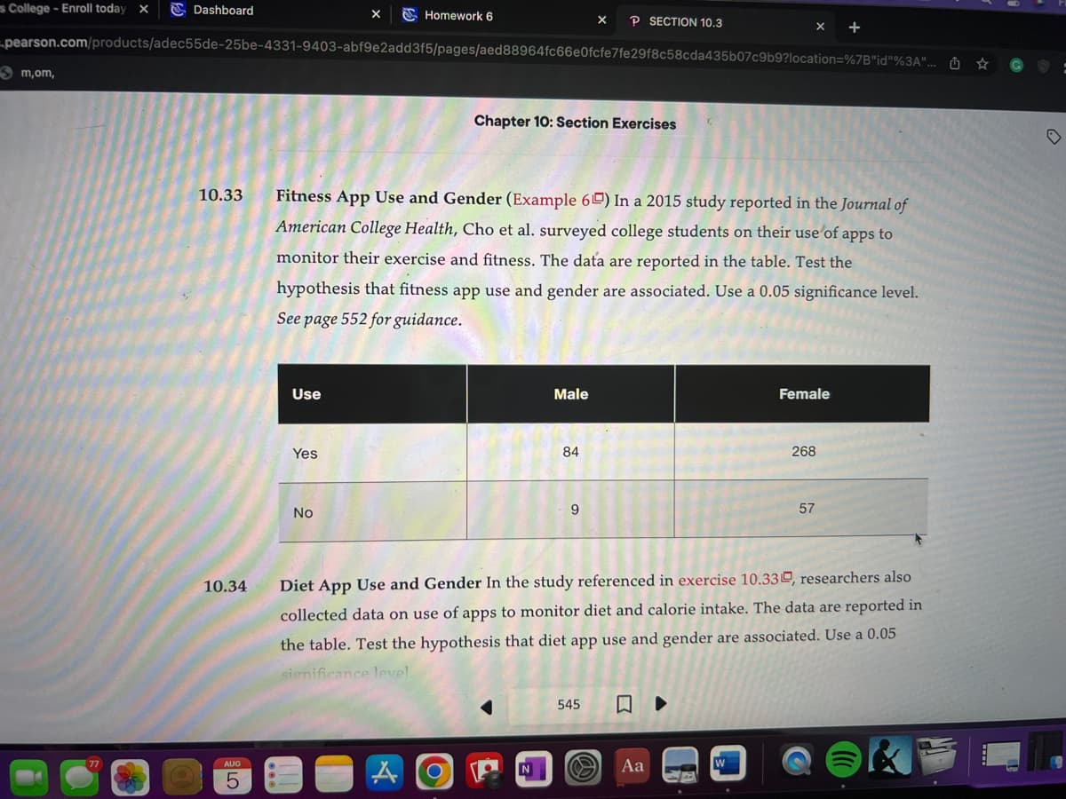 s College - Enroll today X
Dashboard
m,om,
-pearson.com/products/adec55de-25be-4331-9403-abf9e2add3f5/pages/aed88964fc66e0fcfe7fe29f8c58cda435b07c9b9?location=%7B"id"%3A"...
10.33
10.34
AUG
5
Use
Homework 6
Yes
Fitness App Use and Gender (Example 60) In a 2015 study reported in the Journal of
American College Health, Cho et al. surveyed college students on their use of apps to
monitor their exercise and fitness. The data are reported in the table. Test the
hypothesis that fitness app use and gender are associated. Use a 0.05 significance level.
See page 552 for guidance.
No
Chapter 10: Section Exercises
O
Male
N
X P SECTION 10.3
84
9
545
Diet App Use and Gender In the study referenced in exercise 10.33, researchers also
collected data on use of apps to monitor diet and calorie intake. The data are reported in
the table. Test the hypothesis that diet app use and gender are associated. Use a 0.05
significance level.
Aa
Female
▶
268
57