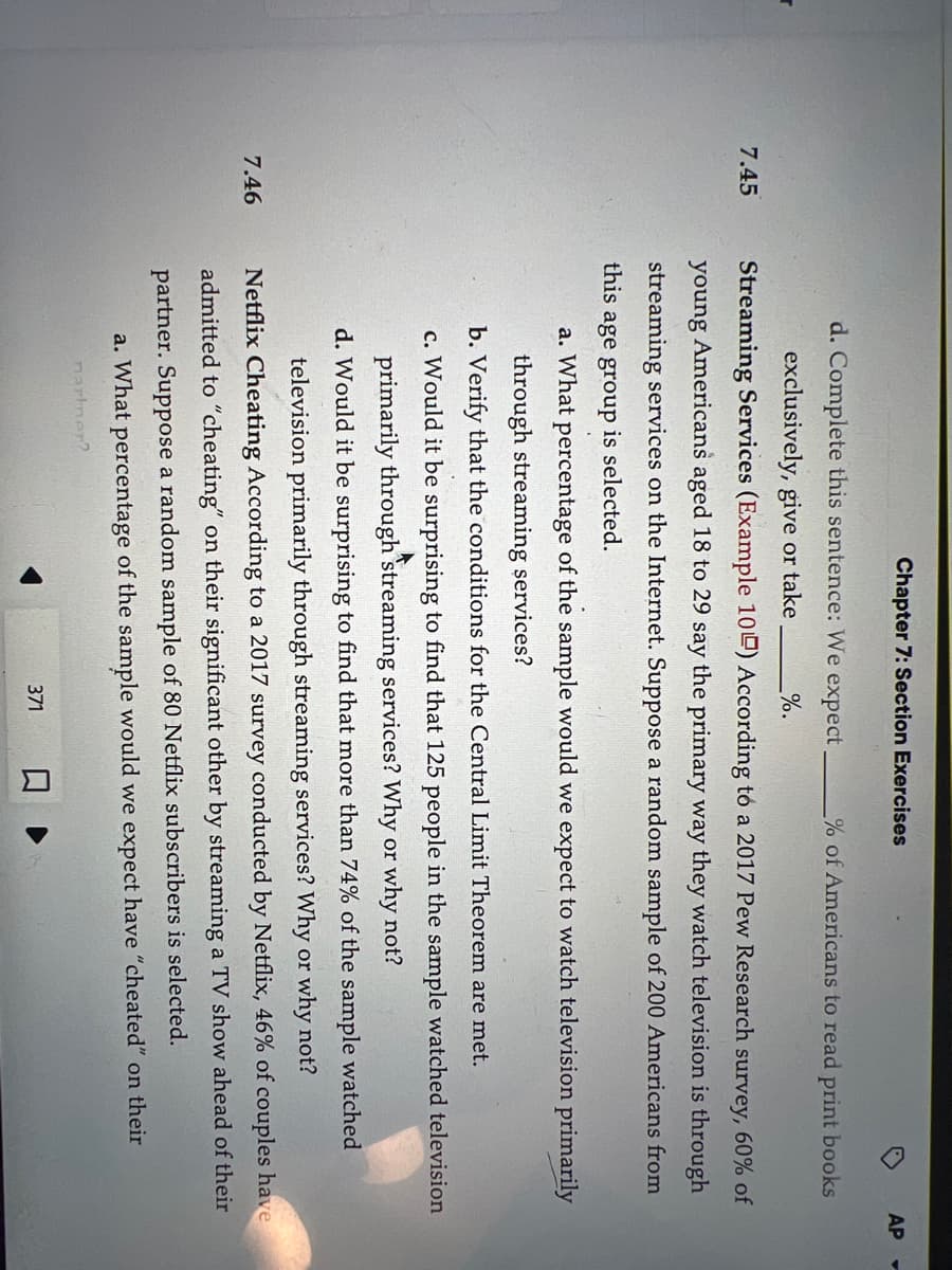 r
7.45
7.46
Chapter 7: Section Exercises
%.
d. Complete this sentence: We expect
exclusively, give or take
Streaming Services (Example 100) According to a 2017 Pew Research survey, 60% of
young Americans aged 18 to 29 say the primary way they watch television is through
streaming services on the Internet. Suppose a random sample of 200 Americans from
this
age group is selected.
a. What percentage of the sample would we expect to watch television primarily
through streaming services?
b. Verify that the conditions for the Central Limit Theorem are met.
c. Would it be surprising to find that 125 people in the sample watched television
primarily through streaming services? Why or why not?
d. Would it be surprising to find that more than 74% of the sample watched
television primarily through streaming services? Why or why not?
Netflix Cheating According to a 2017 survey conducted by Netflix, 46% of couples have
admitted to "cheating" on their significant other by streaming a TV show ahead of their
partner. Suppose a random sample of 80 Netflix subscribers is selected.
a. What percentage of the sample would we expect have "cheated" on their
nartner?
371
AP
% of Americans to read print books