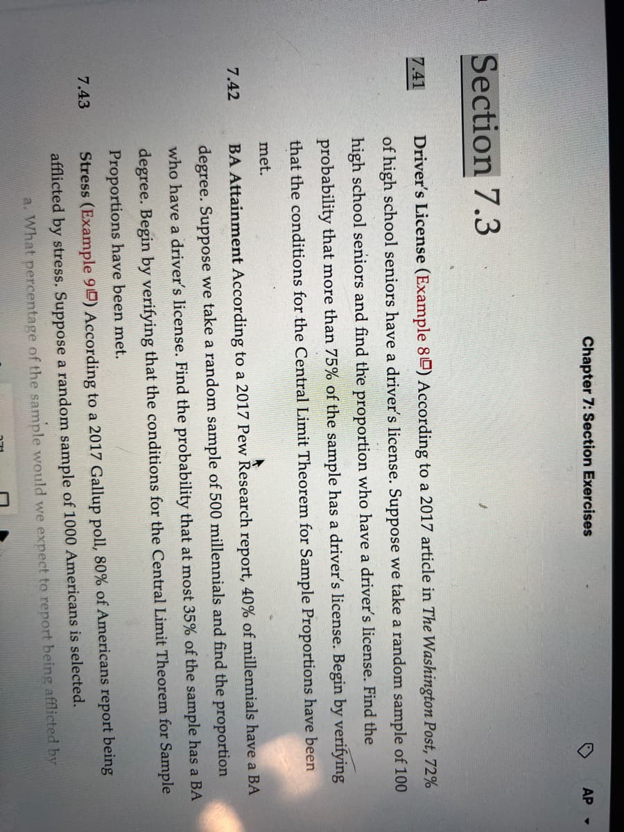 Section 7.3
7.41
7.42
7.43
Chapter 7: Section Exercises
O
AP -
Driver's License (Example 80) According to a 2017 article in The Washington Post, 72%
of high school seniors have a driver's license. Suppose we take a random sample of 100
high school seniors and find the proportion who have a driver's license. Find the
probability that more than 75% of the sample has a driver's license. Begin by verifying
that the conditions for the Central Limit Theorem for Sample Proportions have been
met.
BA Attainment According to a 2017 Pew Research report, 40% of millennials have a BA
degree. Suppose we take a random sample of 500 millennials and find the proportion
who have a driver's license. Find the probability that at most 35% of the sample has a BA
degree. Begin by verifying that the conditions for the Central Limit Theorem for Sample
Proportions have been met.
Stress (Example 90) According to a 2017 Gallup poll, 80% of Americans report being
afflicted by stress. Suppose a random sample of 1000 Americans is selected.
a. What percentage of the sample would we expect to report being afflicted by