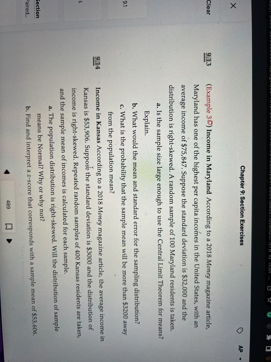 X
Clear
9.1
S
Section
Paired...
9.13
9.14
20108021ocation-787 B 10 %3A ...
E
Chapter 9: Section Exercises
(Example 3) Income in Maryland According to a 2018 Money magazine article,
Maryland has one of the highest per capita incomes in the United States, with an
average income of $75,847. Suppose the standard deviation is $32,000 and the
distribution is right-skewed. A random sample of 100 Maryland residents is taken.
a. Is the sample size large enough to use the Central Limit Theorem for means?
Explain.
b. What would the mean and standard error for the sampling distribution?
c. What is the probability that the sample mean will be more than $3200 away
from the population mean?
Income in Kansas According to a 2018 Money magazine article, the average income in
Kansas is $53,906. Suppose the standard deviation is $3000 and the distribution of
income is right-skewed. Repeated random samples of 400 Kansas residents are taken,
and the sample mean of incomes is calculated for each sample.
a. The population distribution is right-skewed. Will the distribution of sample
means be Normal? Why or why not?
b. Find and interpret a z-score that corresponds with a sample mean of $53,606.
489
AP -