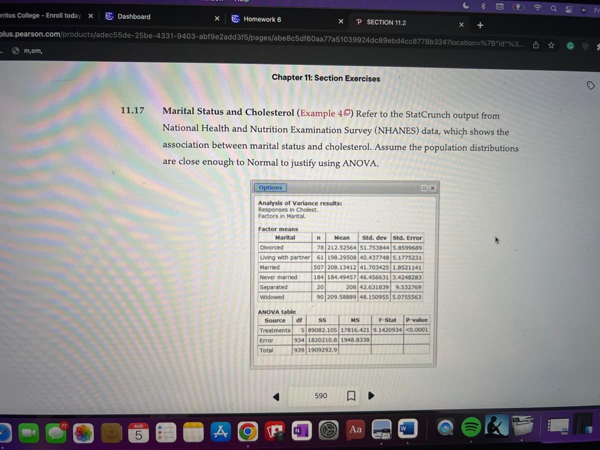 rritos College - Enroll today X
"
Sm,om,
Dashboard
77
11.17
X
AUG
5
plus.pearson.com/products/adec55de-25be-4331-9403-abf9e2add3f5/pages/abe8c5df60aa77a51039924dc89ebd4cc8778b324?location=%7B"id"%3...
Homework 6
A
O
Chapter 11: Section Exercises
Marital Status and Cholesterol (Example 4) Refer to the StatCrunch output from
National Health and Nutrition Examination Survey (NHANES) data, which shows the
association between marital status and cholesterol. Assume the population distributions
are close enough to Normal to justify using ANOVA.
Options
Analysis of Variance results:
Responses in Cholest.
Factors in Marital.
Factor means
Marital
X P SECTION 11.2
n
Mean Std. dev Std. Error
78 212.52564 51.753844 5.8599689
Divorced
Living with partner 61 198.29508 40.437748 5.1775231
Married
507 208.13412 41.703425 1.8521141
Never married
184 184.49457 46.456631 3.4248283
20
208 42.631839 9.532769
90 209.58889 48.150955 5.0755563
Separated
Widowed
ANOVA table
Source df SS
MS
F-Stat P-value
Treatments 5 89082.105 17816.421 9.1420934 <0.0001
934 1820210.8 1948.8338
939 1909292.9
Error
Total
PN
N
590
Aa
X
▶
+
W
12 ☎
q 8
G