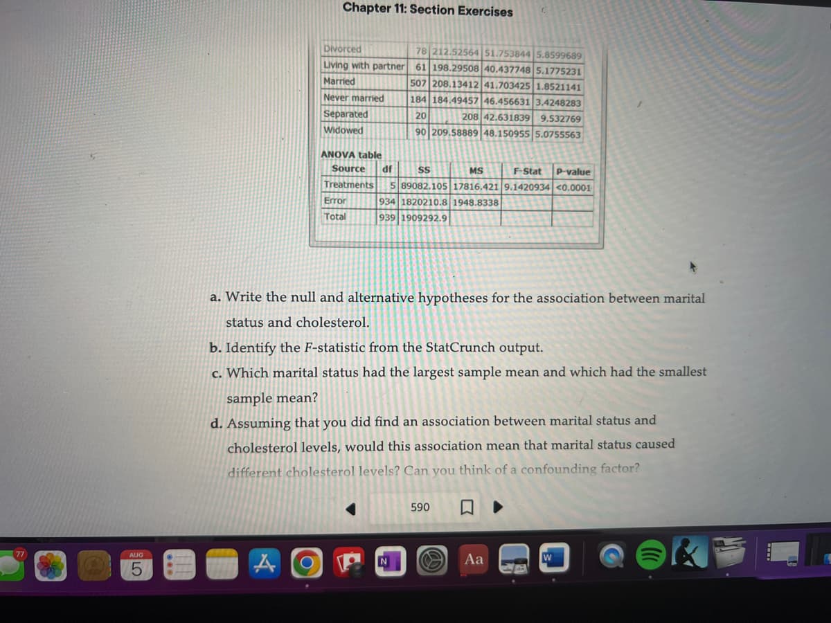 77
AUG
5
Chapter 11: Section Exercises
Divorced
78 212.52564 51.753844 5.8599689
Living with partner 61 198.29508 40.437748 5.1775231
Married
Never married
Separated
Widowed
ANOVA table
MS
F-Stat P-value
Source df SS
Treatments 5 89082.105 17816.421 9.1420934 <0.000-1
934 1820210.8 1948.8338
939 1909292.9
Error
Total
507 208.13412 41.703425 1.8521141
184 184.49457 46.456631 3.4248283
20
208 42.631839 9.532769
90 209.58889 48.150955 5.0755563
a. Write the null and alternative hypotheses for the association between marital
status and cholesterol.
b. Identify the F-statistic from the StatCrunch output.
c. Which marital status had the largest sample mean and which had the smallest
sample mean?
d. Assuming that you did find an association between marital status and
cholesterol levels, would this association mean that marital status caused
different cholesterol levels? Can you think of a confounding factor?
N
590
Aa