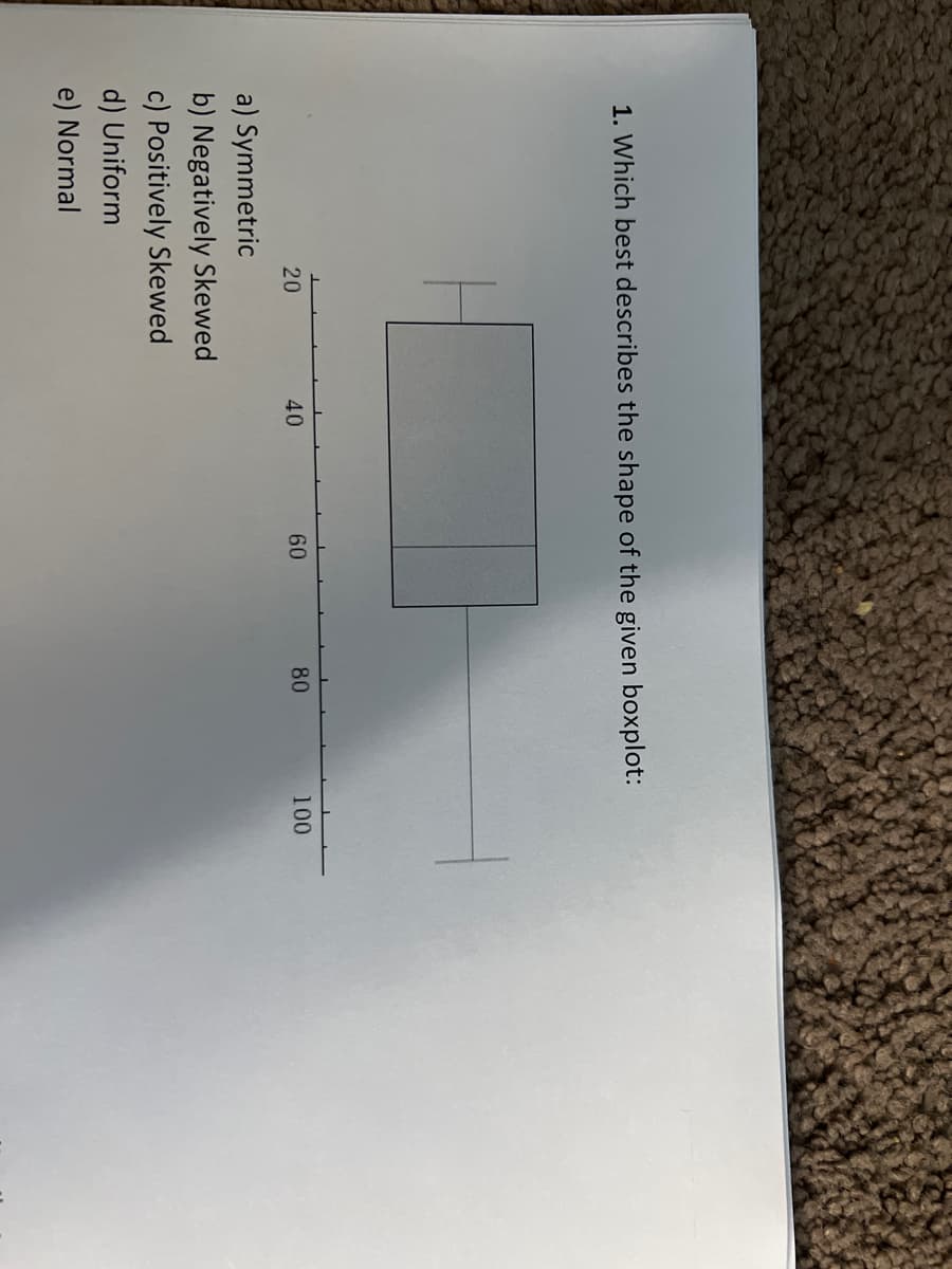 1. Which best describes the shape of the given boxplot:
20
a) Symmetric
b) Negatively Skewed
c) Positively Skewed
d) Uniform
e) Normal
40
60
80
100