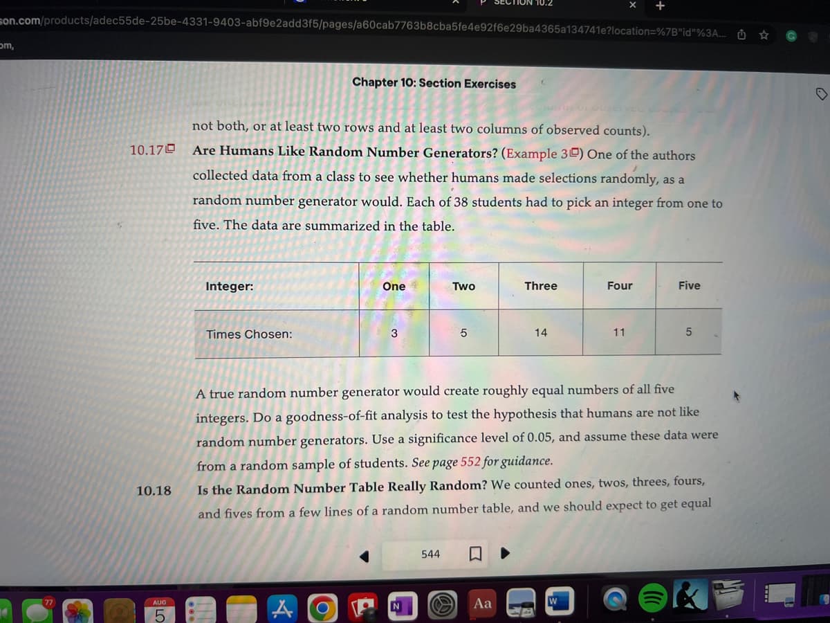 son.com/products/adec55de-25be-4331-9403-abf9e2add3f5/pages/a60cab7763b8cba5fe4e92f6e29ba4365a134741e?location=%7B"id"%3A...
om,
10.170
10.18
AUG
5
Integer:
not both, or at least two rows and at least two columns of observed counts).
Are Humans Like Random Number Generators? (Example 30) One of the authors
collected data from a class to see whether humans made selections randomly, as a
random number generator would. Each of 38 students had to pick an integer from one to
five. The data are summarized in the table.
Times Chosen:
Chapter 10: Section Exercises
A O
One+
3
ION 10.2
Two
544
5
Aa
Three
14
Four
A true random number generator would create roughly equal numbers of all five
integers. Do a goodness-of-fit analysis to test the hypothesis that humans are not like
random number generators. Use a significance level of 0.05, and assume these data were
from a random sample of students. See page 552 for guidance.
Is the Random Number Table Really Random? We counted ones, twos, threes, fours,
and fives from a few lines of a random number table, and we should expect to get equal
W
11
Five
5
♡