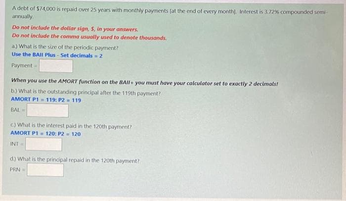 A debt of $74,000 is repaid over 25 years with monthly payments [at the end of every month]. Interest is 3.72% compounded semi-
annually.
Do not include the dollar sign, $, in your answers.
Do not include the comma usually used to denote thousands.
a.) What is the size of the periodic payment?
Use the BAII Plus - Set decimals = 2
Payment =
When you use the AMORT function on the BAII+ you must have your calculator set to exactly 2 decimals!
b.) What is the outstanding principal after the 119th payment?
AMORT P1= 119: P2 = 119
BAL=
c) What is the interest paid in the 120th payment?
AMORT P1 = 120: P2 = 120
INT=
d.) What is the principal repaid in the 120th payment?
PRN =