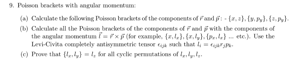 9. Poisson brackets with angular momentum:
(a) Calculate the following Poisson brackets of the components of 'and p: - {x, z}, {y, Py}; {z, Py}.
(b) Calculate all the Poisson brackets of the components of and p with the components of
the angular momentum l= 7x 7 (for example, {x,l½}, {x,ly}, {px,lz} ... etc.). Use the
Levi-Civita completely antisymmetric tensor €ijk such that l; = €ijkrjPk -
(c) Prove that {lz, ly} = lz for all cyclic permutations of l, ly, lz.
