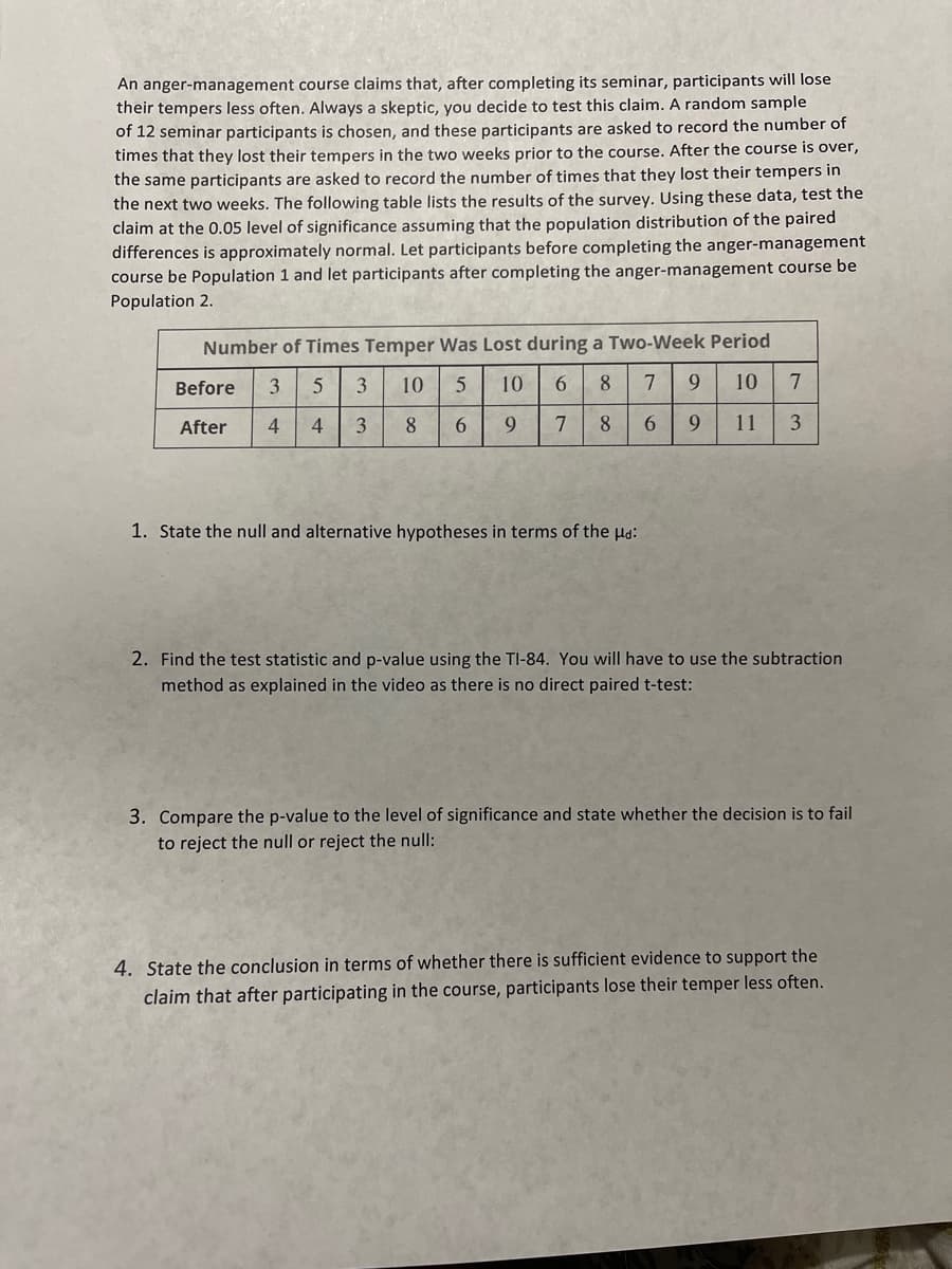 An anger-management course claims that, after completing its seminar, participants will lose
their tempers less often. Always a skeptic, you decide to test this claim. A random sample
of 12 seminar participants is chosen, and these participants are asked to record the number of
times that they lost their tempers in the two weeks prior to the course. After the course is over,
the same participants are asked to record the number of times that they lost their tempers in
the next two weeks. The following table lists the results of the survey. Using these data, test the
claim at the 0.05 level of significance assuming that the population distribution of the paired
differences is approximately normal. Let participants before completing the anger-management
course be Population 1 and let participants after completing the anger-management course be
Population 2.
Number of Times Temper Was Lost during a Two-Week Period
Before
3.
10
10
6.
8
9.
10
7
After
4
4
3
8
6.
9.
8.
6.
9.
11
1. State the null and alternative hypotheses in terms of the ld:
2. Find the test statistic and p-value using the TI-84. You wilIl have to use the subtraction
method as explained in the video as there is no direct paired t-test:
3. Compare the p-value to the level of significance and state whether the decision is to fail
to reject the null or reject the null:
4. State the conclusion in terms of whether there is sufficient evidence to support the
claim that after participating in the course, participants lose their temper less often.
