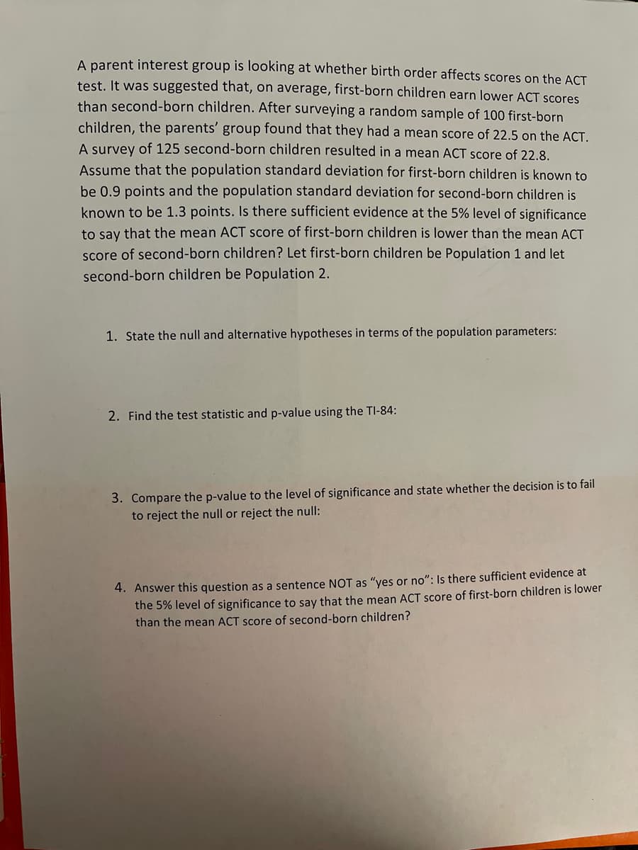 A parent interest group is looking at whether birth order affects scores on the ACT
test. It was suggested that, on average, first-born children earn lower ACT scores
than second-born children. After surveying a random sample of 100 first-born
children, the parents' group found that they had a mean score of 22.5 on the ACT.
A survey of 125 second-born children resulted in a mean ACT score of 22.8.
Assume that the population standard deviation for first-born children is known to
be 0.9 points and the population standard deviation for second-born children is
known to be 1.3 points. Is there sufficient evidence at the 5% level of significance
to say that the mean ACT score of first-born children is lower than the mean ACT
score of second-born children? Let first-born children be Population 1 and let
second-born children be Population 2.
1. State the null and alternative hypotheses in terms of the population parameters:
2. Find the test statistic and p-value using the TI-84:
3. Compare the p-value to the level of significance and state whether the decision is to fail
to reject the null or reject the null:
4. Answer this question as a sentence NOT as "yes or no": Is there sufficient evidence at
the 5% level of significance to say that the mean ACT score of first-born children is lower
than the mean ACT score of second-born children?
