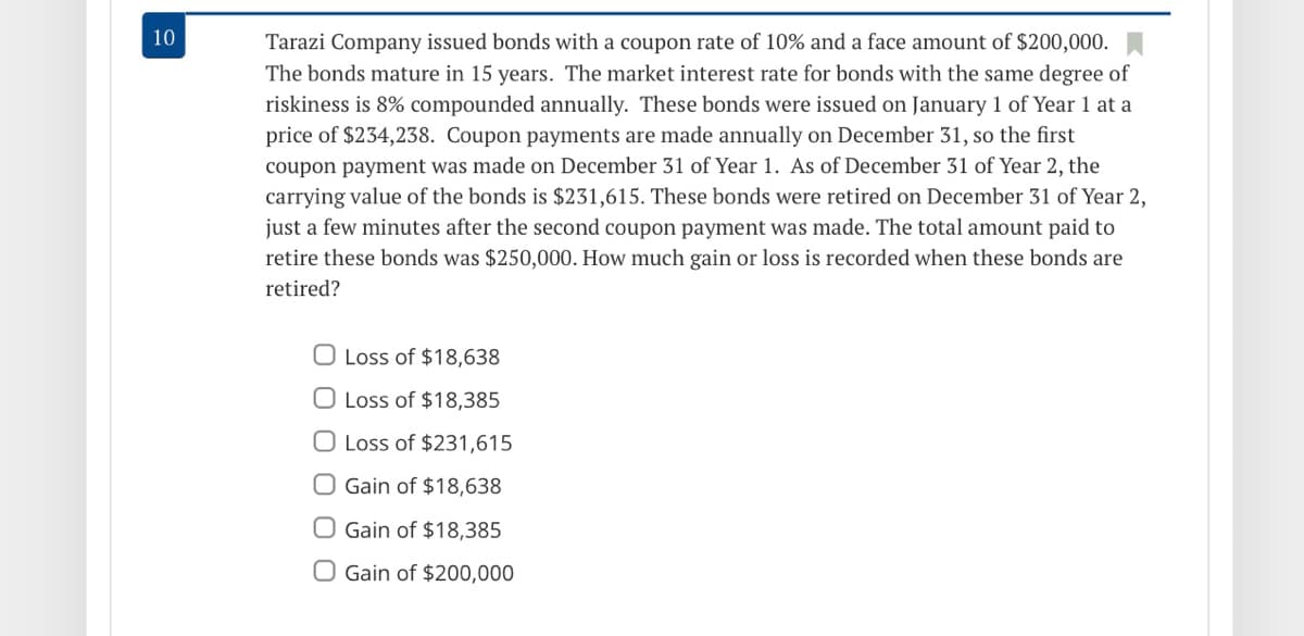 10
Tarazi Company issued bonds with a coupon rate of 10% and a face amount of $200,000.
The bonds mature in 15 years. The market interest rate for bonds with the same degree of
riskiness is 8% compounded annually. These bonds were issued on January 1 of Year 1 at a
price of $234,238. Coupon payments are made annually on December 31, so the first
coupon payment was made on December 31 of Year 1. As of December 31 of Year 2, the
carrying value of the bonds is $231,615. These bonds were retired on December 31 of Year 2,
just a few minutes after the second coupon payment was made. The total amount paid to
retire these bonds was $250,000. How much gain or loss is recorded when these bonds are
retired?
O Loss of $18,638
O Loss of $18,385
O Loss of $231,615
O Gain of $18,638
O Gain of $18,385
O Gain of $200,000
