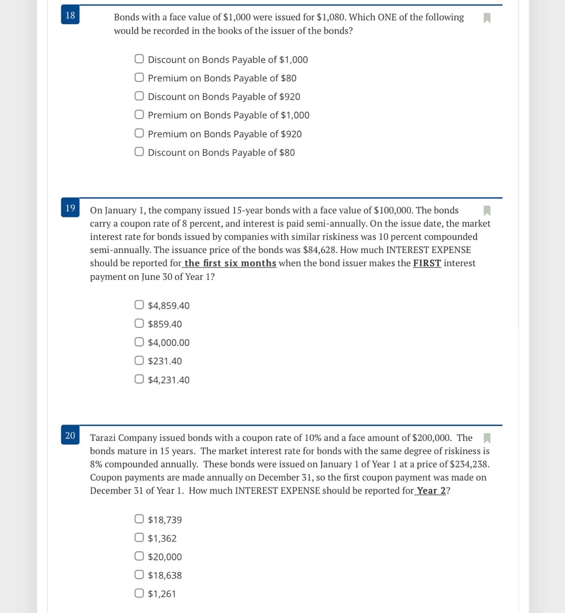 18
Bonds with a face value of $1,000 were issued for $1,080. Which ONE of the following
would be recorded in the books of the issuer of the bonds?
O Discount on Bonds Payable of $1,000
O Premium on Bonds Payable of $80
O Discount on Bonds Payable of $920
Premium on Bonds Payable of $1,000
O Premium on Bonds Payable of $920
O Discount on Bonds Payable of $80
19
On January 1, the company issued 15-year bonds with a face value of $100,000. The bonds
carry a coupon rate of 8 percent, and interest is paid semi-annually. On the issue date, the market
by companies with simila
interest rate for bonds
kiness was 10 percent compounded
semi-annually. The issuance price
should be reported for_the first six months when the bond issuer makes the FIRST interest
the bonds was $84,628. How much INTEREST EXPENSE
payment on June 30 of Year 1?
O $4,859.40
O $859.40
O $4,000.00
O $231.40
O $4,231.40
20
Tarazi Company issued bonds with a coupon rate of 10% and a face amount of $200,000. The
bonds mature in 15 years. The market interest rate for bonds with the same degree of riskiness is
8% compounded annually. These bonds were issued on January 1 of Year 1 at a price of $234,238.
Coupon payments are made annually on December 31, so the first coupon payment was made on
December 31 of Year 1. How much INTEREST EXPENSE should be reported for_ Year 2?
$18,739
O $1,362
$20,000
O $18,638
O $1,261
