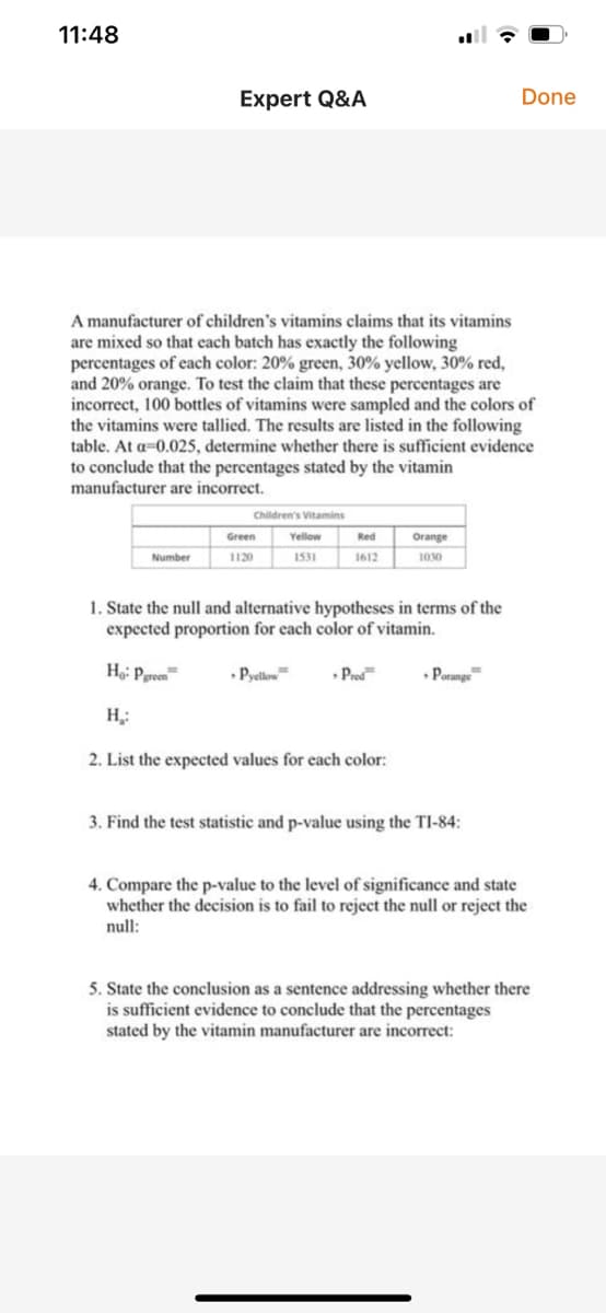 11:48
Expert Q&A
Done
A manufacturer of children's vitamins claims that its vitamins
are mixed so that each batch has exactly the following
percentages of each color: 20% green, 30% yellow, 30% red,
and 20% orange. To test the claim that these percentages are
incorrect, 100 bottles of vitamins were sampled and the colors of
the vitamins were tallied. The results are listed in the following
table. At a=0.025, determine whether there is sufficient evidence
to conclude that the percentages stated by the vitamin
manufacturer are incorrect.
Children's Vitamins
Green
Yellow
Red
Orange
Number
1120
1531
1612
1030
1. State the null and alternative hypotheses in terms of the
expected proportion for each color of vitamin.
Ho: Pgreen
• Pyellow
• Prod
• Porange
H,:
2. List the expected values for each color:
3. Find the test statistic and p-value using the TI-84:
4. Compare the p-value to the level of significance and state
whether the decision is to fail to reject the null or reject the
null:
5. State the conclusion as a sentence addressing whether there
is sufficient evidence to conclude that the percentages
stated by the vitamin manufacturer are incorrect:
