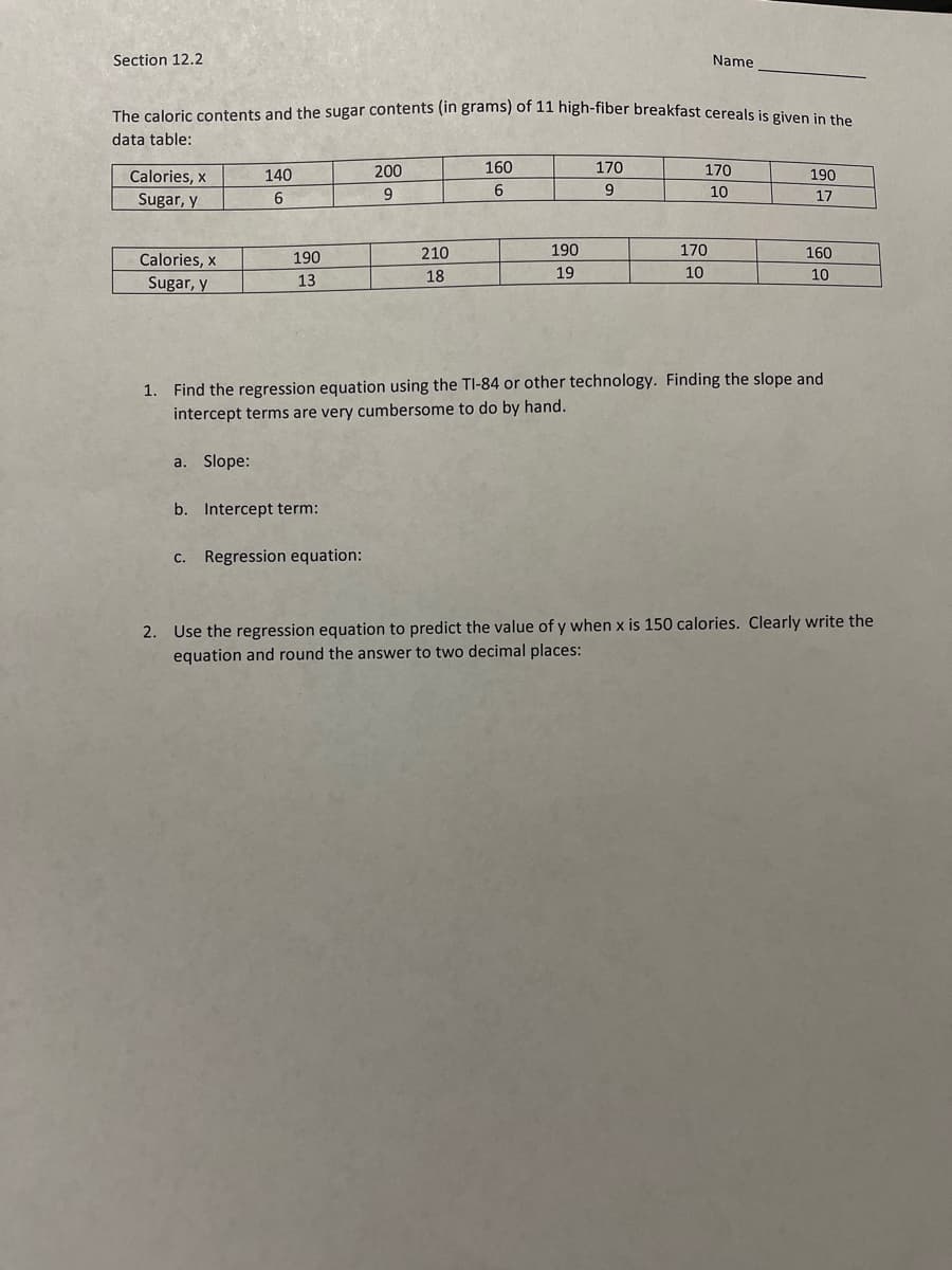 Section 12.2
Name
The caloric contents and the sugar contents (in grams) of 11 high-fiber breakfast cereals is given in the
data table:
200
160
170
170
Calories, x
140
190
6
9.
10
Sugar, y
6
17
Calories, x
190
210
190
170
160
18
19
10
10
Sugar, y
13
1. Find the regression equation using the TI-84 or other technology. Finding the slope and
intercept terms are very cumbersome to do by hand.
a. Slope:
b. Intercept term:
c. Regression equation:
2. Use the regression equation to predict the value of y when x is 150 calories. Clearly write the
equation and round the answer to two decimal places:
