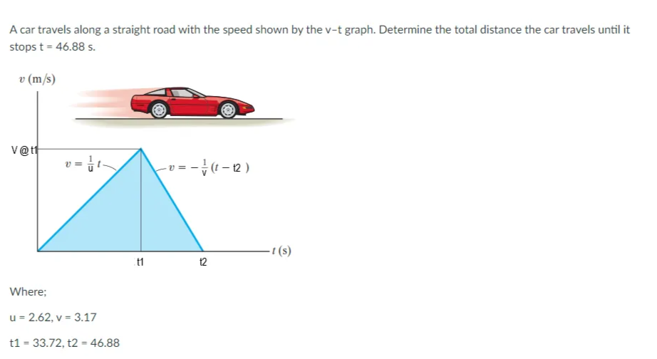 A car travels along a straight road with the speed shown by the v-t graph. Determine the total distance the car travels until it
stops t = 46.88 s.
v (m/s)
V@t
=-}( – 12 )
- t (s)
12
Where;
u = 2.62, v = 3.17
t1 = 33.72, t2 = 46.88
%3D
%3D
