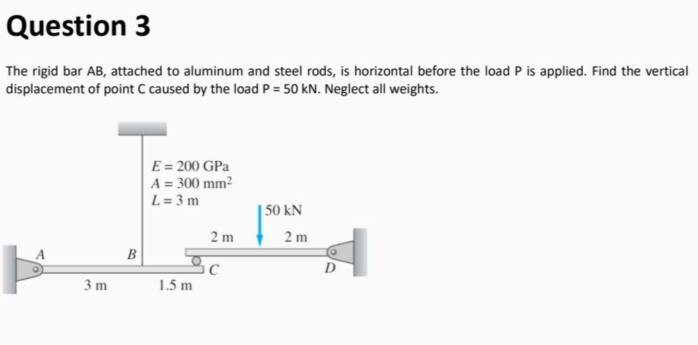 Question 3
The rigid bar AB, attached to aluminum and steel rods, is horizontal before the load P is applied. Find the vertical
displacement of point C caused by the load P = 50 kN. Neglect all weights.
E = 200 GPa
A = 300 mm²
L = 3 m
| 50 kN
2 m
2 m
A
В
D
3 m
1.5 m
