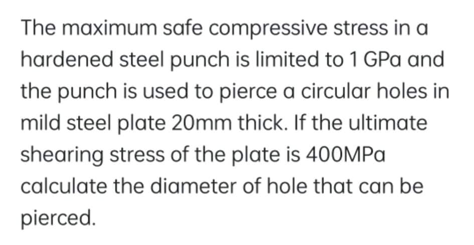 The maximum safe compressive stress in a
hardened steel punch is limited to 1 GPa and
the punch is used to pierce a circular holes in
mild steel plate 20mm thick. If the ultimate
shearing stress of the plate is 400MPA
calculate the diameter of hole that can be
pierced.
