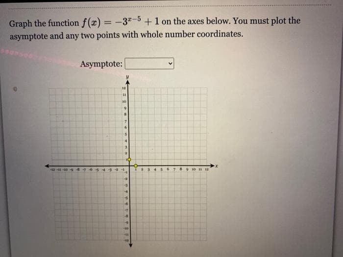 Graph the function f(x) = -3-+1 on the axes below. You must plot the
asymptote and any two points with whole number coordinates.
Asymptote:
12
30
3.
-10 676 5433
7 8
9 10 11 12
....ee
